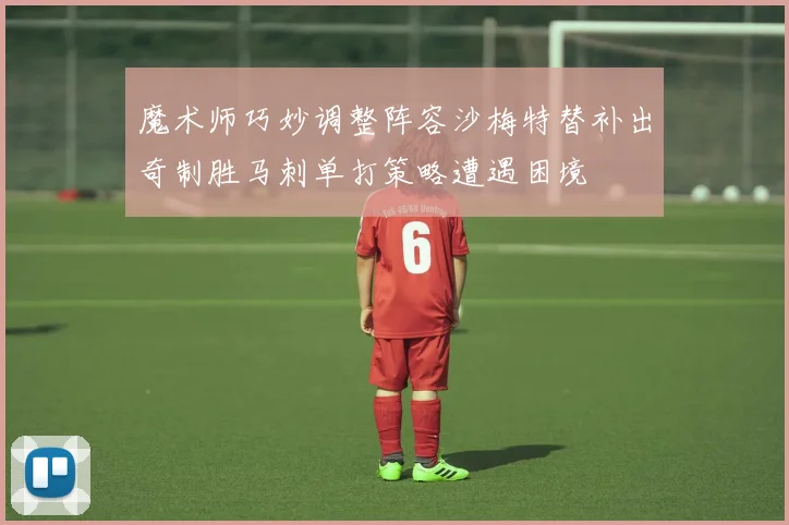 魔术师巧妙调整阵容沙梅特替补出奇制胜马刺单打策略遭遇困境
