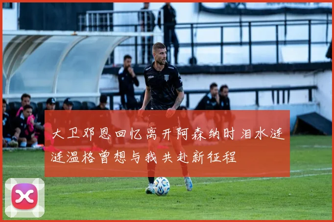 大卫邓恩回忆离开阿森纳时泪水涟涟温格曾想与我共赴新征程
