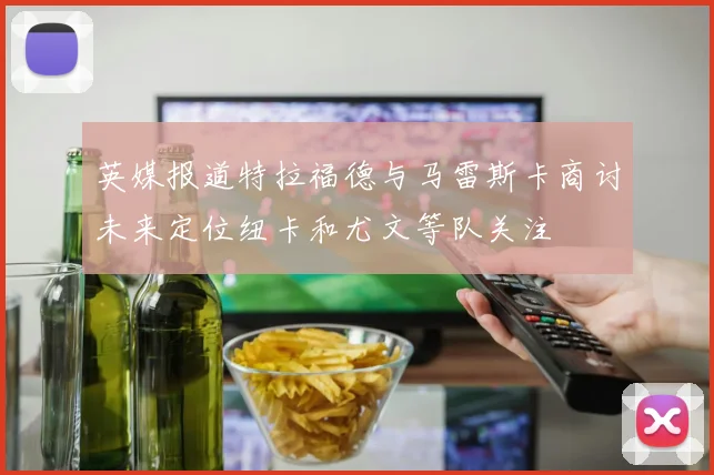 英媒报道特拉福德与马雷斯卡商讨未来定位纽卡和尤文等队关注