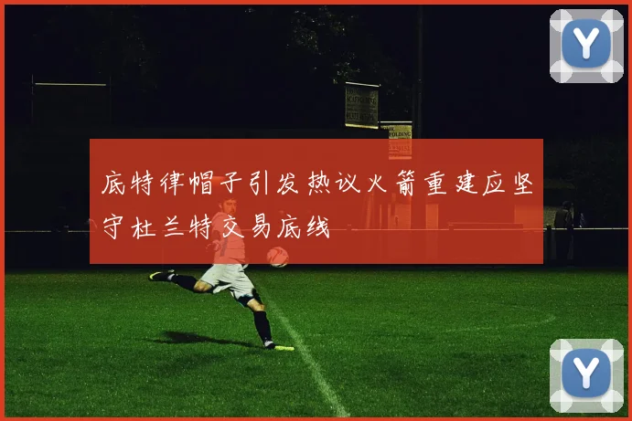 底特律帽子引发热议火箭重建应坚守杜兰特交易底线