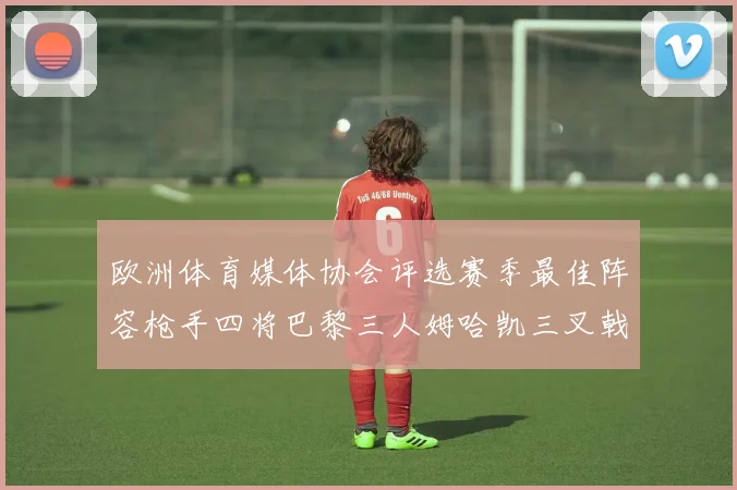 欧洲体育媒体协会评选赛季最佳阵容枪手四将巴黎三人姆哈凯三叉戟引关注