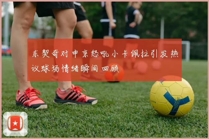 东契奇对申京怒吼小卡佩拉引发热议球场情绪瞬间回顾