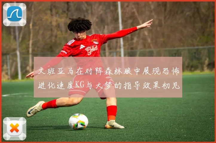 文班亚马在对阵森林狼中展现恐怖进化速度KG与大梦的指导效果初见成效