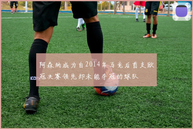 阿森纳成为自2014年马竞后首支欧冠决赛领先却未能夺冠的球队
