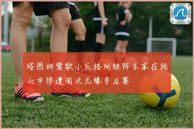 塔图姆莺歌小瓦格纳缺阵东家在抢七中惨遭淘汰无缘季后赛