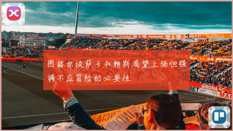 图赫尔谈萨卡和赖斯渴望上场但强调不应冒险的必要性