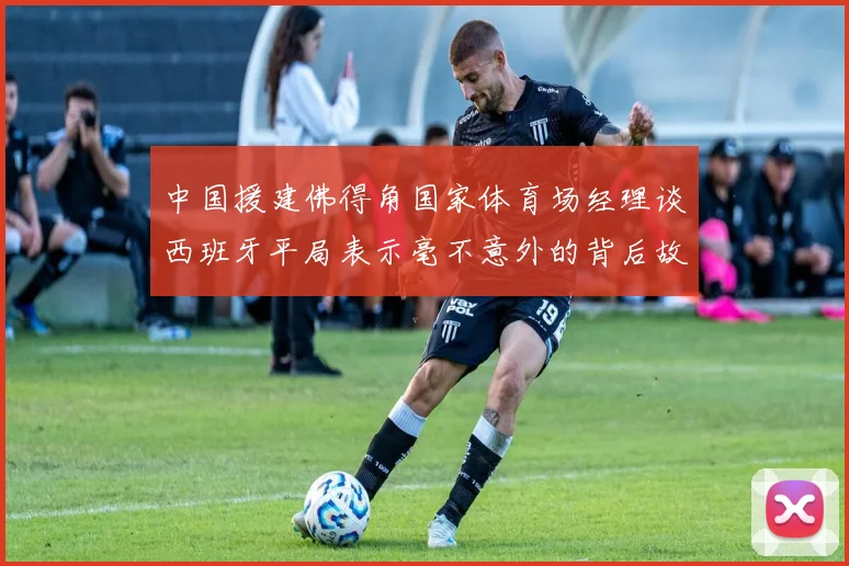 中国援建佛得角国家体育场经理谈西班牙平局表示毫不意外的背后故事