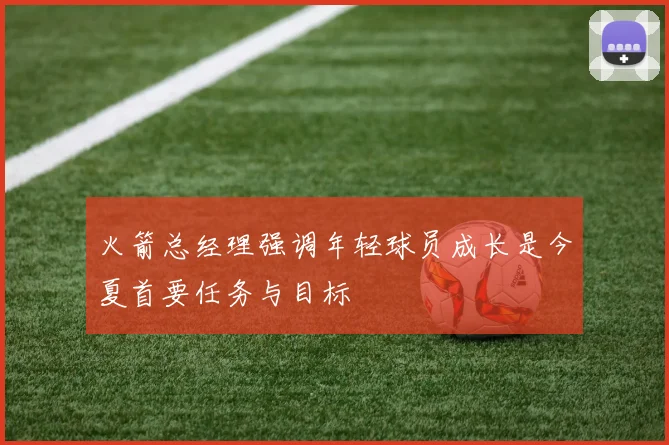 火箭总经理强调年轻球员成长是今夏首要任务与目标